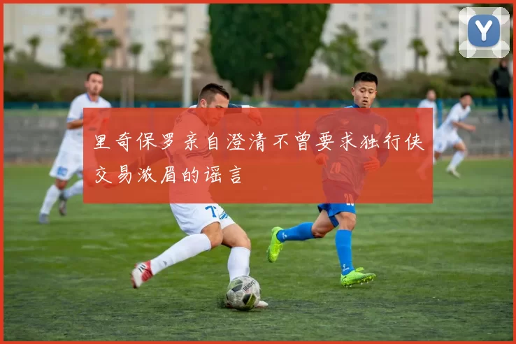 里奇保罗亲自澄清不曾要求独行侠交易浓眉的谣言