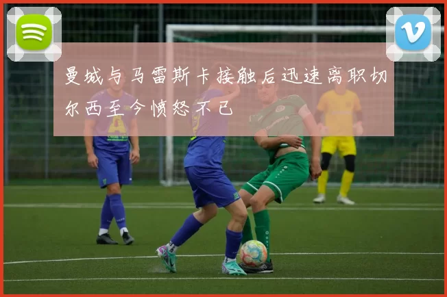 曼城与马雷斯卡接触后迅速离职切尔西至今愤怒不已