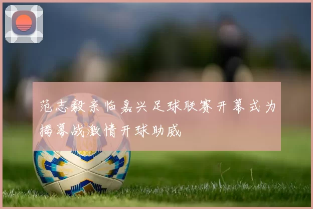 范志毅亲临嘉兴足球联赛开幕式为揭幕战激情开球助威