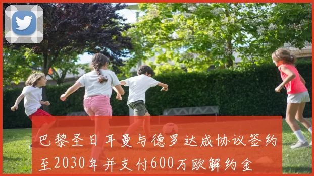 巴黎圣日耳曼与德罗达成协议签约至2030年并支付600万欧解约金