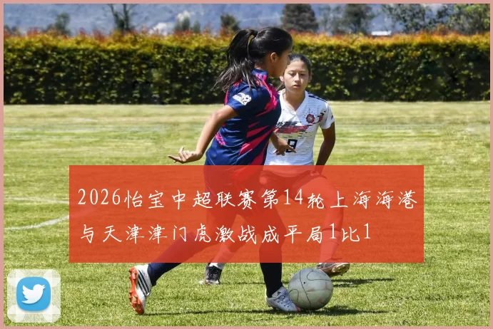 2026怡宝中超联赛第14轮上海海港与天津津门虎激战成平局1比1