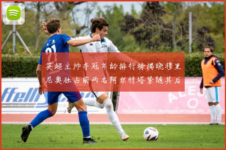 英超主帅夺冠年龄排行榜揭晓穆里尼奥独占前两名阿尔特塔紧随其后