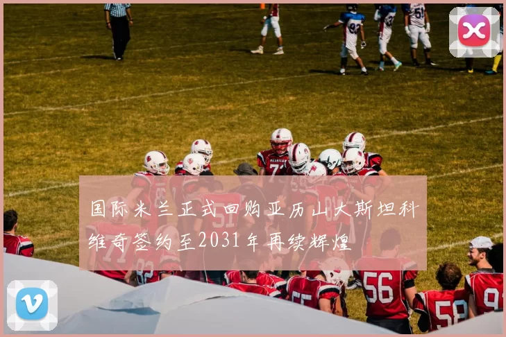 国际米兰正式回购亚历山大斯坦科维奇签约至2031年再续辉煌