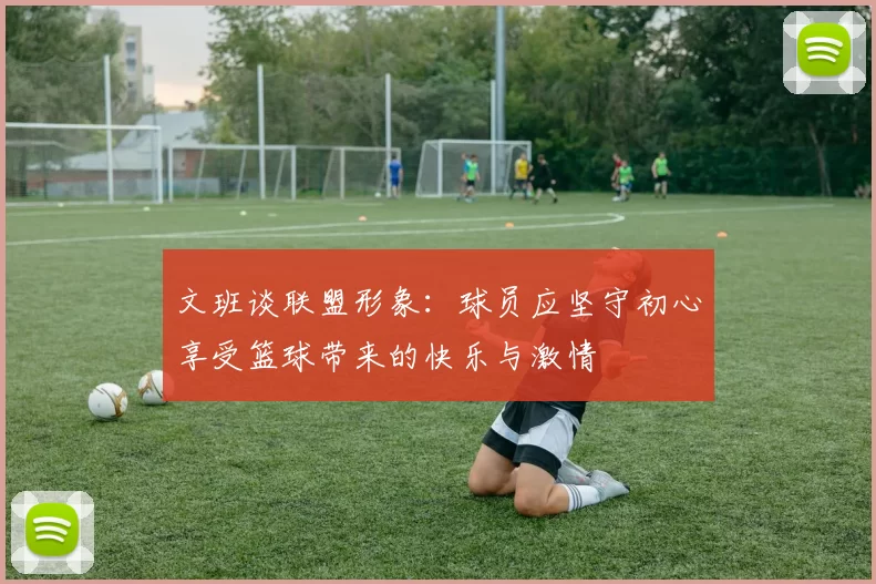 文班谈联盟形象：球员应坚守初心享受篮球带来的快乐与激情