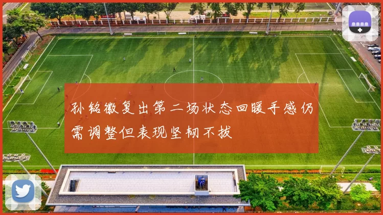 孙铭徽复出第二场状态回暖手感仍需调整但表现坚韧不拔