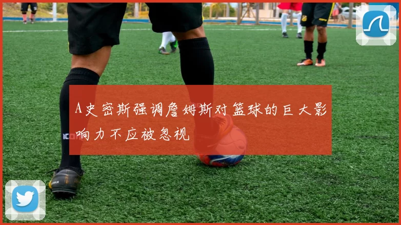 A史密斯强调詹姆斯对篮球的巨大影响力不应被忽视